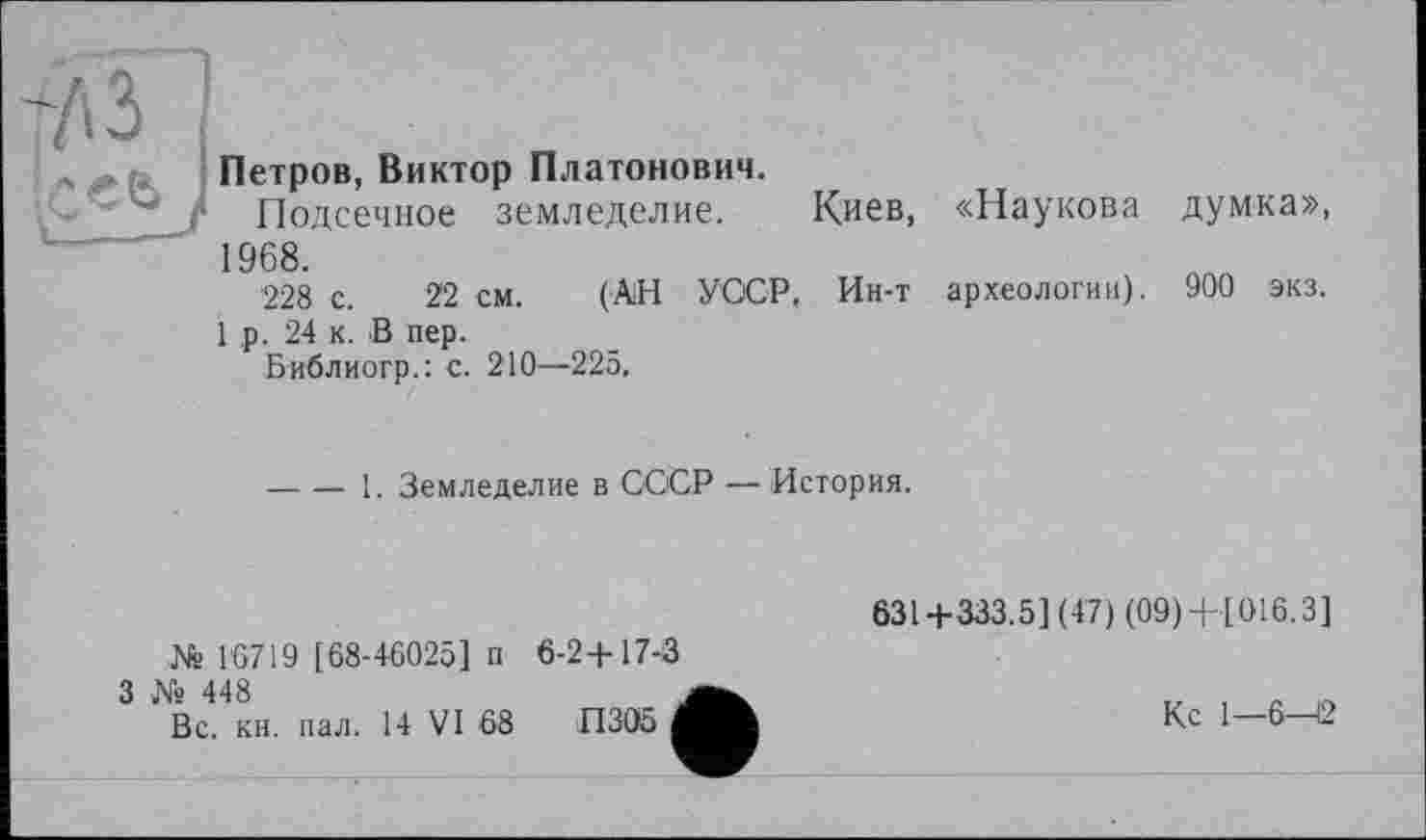 ﻿л . Петров, Виктор Платонович.
•	} Подсечное земледелие.	Киев, «Наукова думка»,
1968.
228 с. 22 см. (АН УССР. Ин-т археологии). 900 экз.
1 ,р. 24 к. В пер.
Библиогр.: с. 210—225.
-----1. Земледелие в СООР — История.
	631+333.5] (47) (09)+[016.3]
№ 1*6719 [68-46025] п 6-2+17-3 3 № 448 Вс. кн. пал. 14 VI 68 П 305	Кс 1—6—12